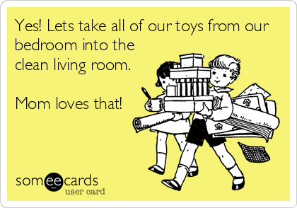 Yes! Lets take all of our toys from our
bedroom into the
clean living room.

Mom loves that!