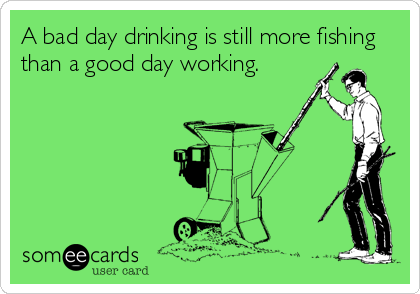 A bad day drinking is still more fishing
than a good day working.