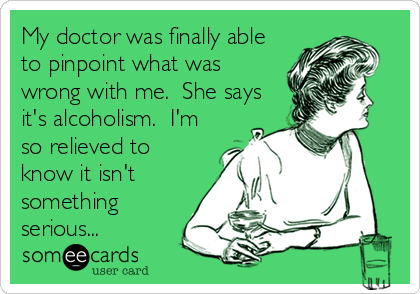 My doctor was finally able
to pinpoint what was
wrong with me.  She says
it's alcoholism.  I'm
so relieved to
know it isn't
something
serious...