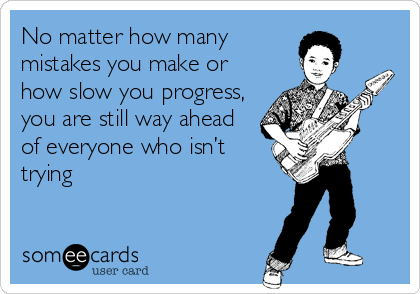 No matter how many
mistakes you make or
how slow you progress,
you are still way ahead
of everyone who isn’t
trying