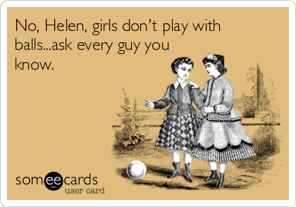 No, Helen, girls don't play with
balls...ask every guy you
know.