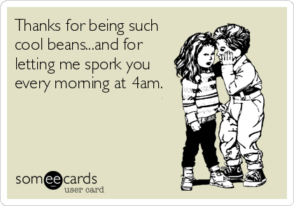 Thanks for being such
cool beans...and for
letting me spork you
every morning at 4am.