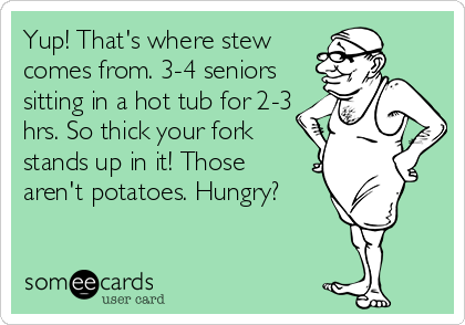 Yup! That's where stew
comes from. 3-4 seniors
sitting in a hot tub for 2-3
hrs. So thick your fork
stands up in it! Those
aren't potatoes. Hungry?