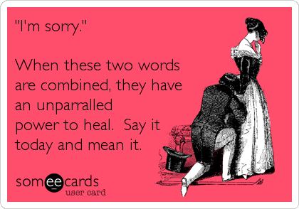"I'm sorry."    

When these two words
are combined, they have
an unparralled
power to heal.  Say it
today and mean it.