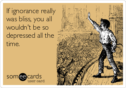 If ignorance really
was bliss, you all
wouldn't be so
depressed all the
time.