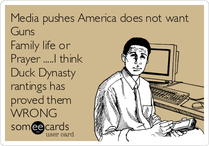 Media pushes America does not want
Guns
Family life or
Prayer .....I think
Duck Dynasty
rantings has
proved them
WRONG