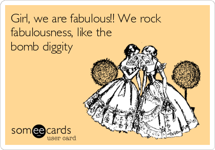 Girl, we are fabulous!! We rock
fabulousness, like the
bomb diggity