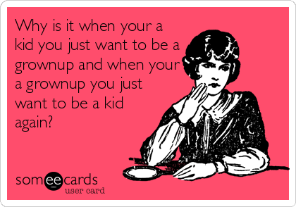 Why is it when your a
kid you just want to be a
grownup and when your
a grownup you just
want to be a kid
again?