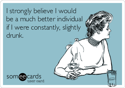 I strongly believe I would
be a much better individual
if I were constantly, slightly
drunk.