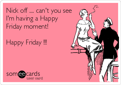 Nick off .... can't you see
I'm having a Happy
Friday moment!

Happy Friday !!!
