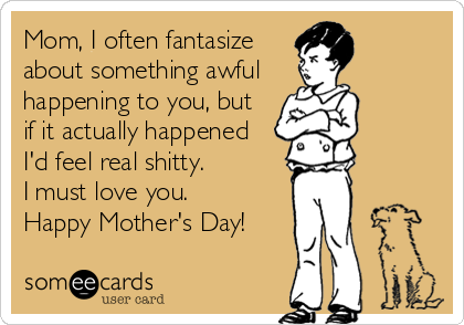 Mom, I often fantasize
about something awful
happening to you, but
if it actually happened
I'd feel real shitty.
I must love you.
Happy Mother's Day!