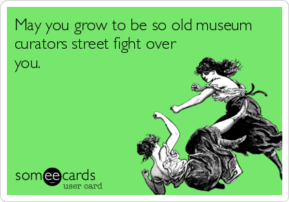 May you grow to be so old museum
curators street fight over
you.