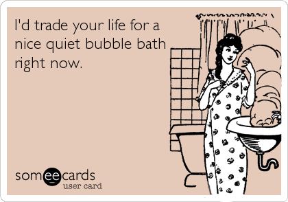 I'd trade your life for a
nice quiet bubble bath 
right now.