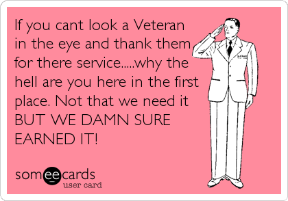 If you cant look a Veteran
in the eye and thank them
for there service.....why the
hell are you here in the first
place. Not that we need it
BUT WE DAMN SURE
EARNED IT!
