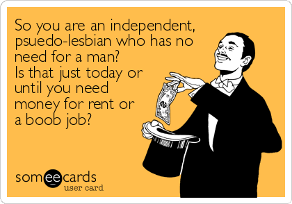 So you are an independent,
psuedo-lesbian who has no
need for a man? 
Is that just today or
until you need
money for rent or
a boob