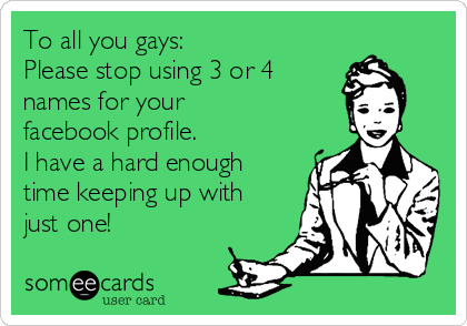 To all you gays: Please stop using 3 or 4names for yourfacebook profile. I have a hard enoughtime keeping up withjust one!  