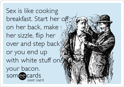 Sex is like cooking
breakfast. Start her off
on her back, make
her sizzle, flip her
over and step back
or you end up
with white stuff