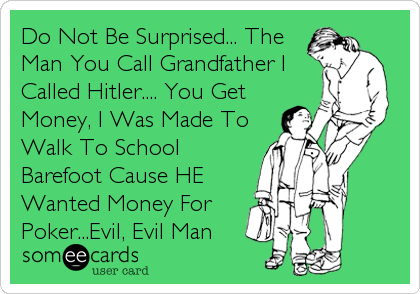 Do Not Be Surprised... The
Man You Call Grandfather I
Called Hitler.... You Get
Money, I Was Made To
Walk To School
Barefoot Cause HE 
