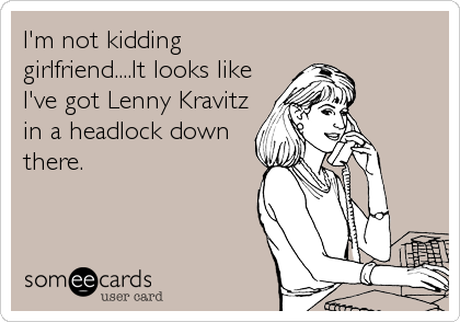 I'm not kidding
girlfriend....It looks like
I've got Lenny Kravitz
in a headlock down
there.