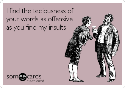 I find the tediousness of
your words as offensive
as you find my insults