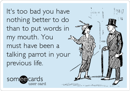 It's too bad you have 
nothing better to do 
than to put words in
my mouth. You 
must have been a 
talking parrot in your
previous life.