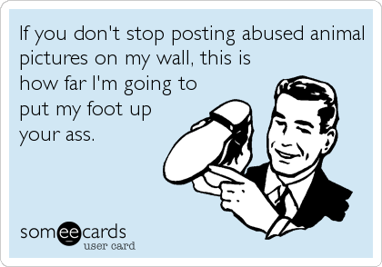 If you don't stop posting abused animal
pictures on my wall, this is
how far I'm going to
put my foot up
your ass.