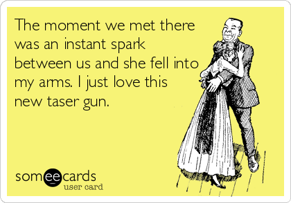 The moment we met there
was an instant spark
between us and she fell into
my arms. I just love this 
new taser gun.