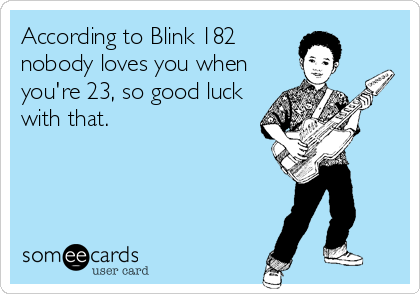 According to Blink 182
nobody loves you when
you're 23, so good luck
with that.