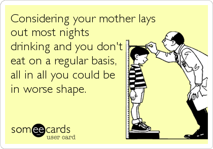 Considering your mother lays
out most nights
drinking and you don't
eat on a regular basis,
all in all you could be
in worse shape.