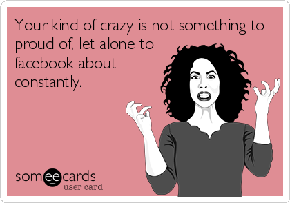 Your kind of crazy is not something to
proud of, let alone to
facebook about
constantly.