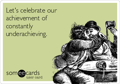Let's celebrate our
achievement of
constantly
underachieving.
