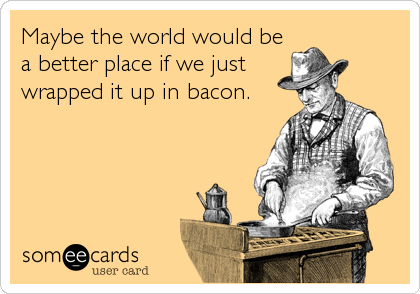 Maybe the world would be
a better place if we just
wrapped it up in bacon.