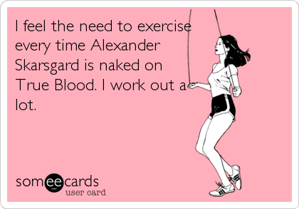 I feel the need to exercise
every time Alexander
Skarsgard is naked on 
True Blood. I work out a
lot.