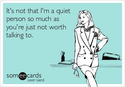 It's not that I'm a quiet person so much as you're just not worth talking to.