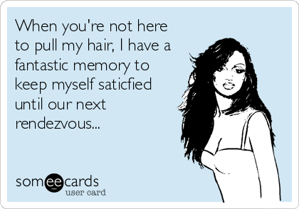 When you're not here
to pull my hair, I have a
fantastic memory to
keep myself saticfied
until our next
rendezvous...
