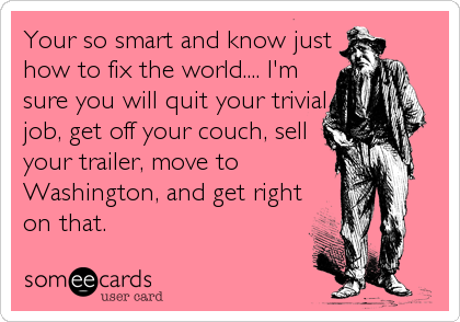 Your so smart and know just
how to fix the world.... I'm
sure you will quit your trivial
job, get off your couch, sell
your trailer, move to
Washington, and get right
on that.