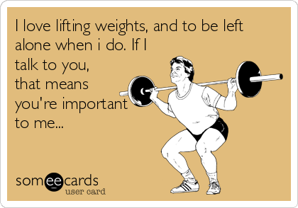 I love lifting weights, and to be left
alone when i do. If I
talk to you,
that means
you're important
to me...