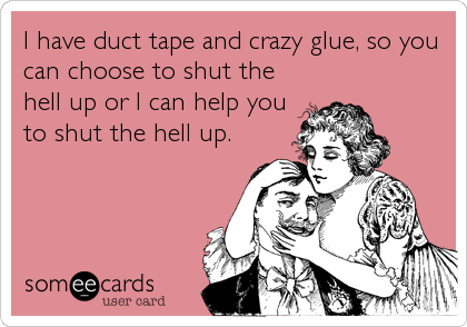 I have duct tape and crazy glue, so you
can choose to shut the
hell up or I can help you
to shut the hell up.