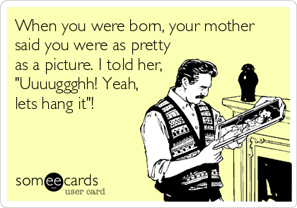 When you were born, your mother
said you were as pretty
as a picture. I told her,
"Uuuuggghh! Yeah,
lets hang it"!
