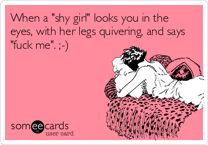 When a "shy girl" looks you in the
eyes, with her legs quivering, and says
"fuck me". ;-)