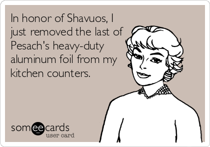 In honor of Shavuos, I
just removed the last of
Pesach's heavy-duty
aluminum foil from my
kitchen counters.