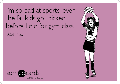 I'm so bad at sports, even
the fat kids got picked
before I did for gym class
teams.