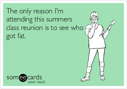 The only reason I'm
attending this summers
class reunion is to see who
got fat.