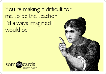You're making it difficult for
me to be the teacher
I'd always imagined I
would be.