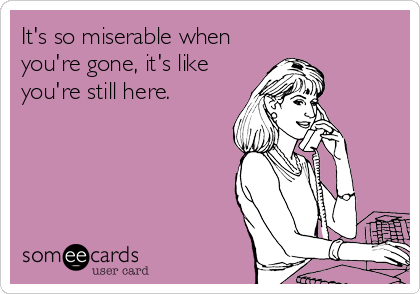 It's so miserable when
you're gone, it's like
you're still here.