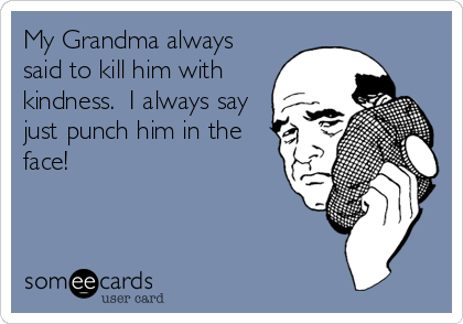 My Grandma always
said to kill him with
kindness.  I always say
just punch him in the
face!