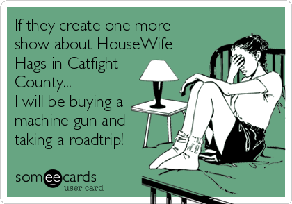 If they create one more
show about HouseWife
Hags in Catfight
County...
I will be buying a
machine gun and
taking a roadtrip!