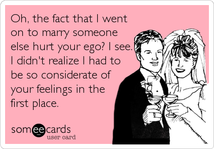 Oh, the fact that I went
on to marry someone
else hurt your ego? I see.
I didn't realize I had to
be so considerate of
your feelings in th