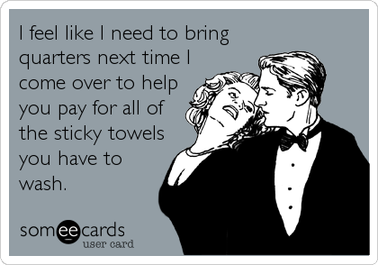 I feel like I need to bring
quarters next time I
come over to help
you pay for all of
the sticky towels
you have to
wash.