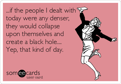 ...if the people I dealt with
today were any denser,
they would collapse
upon themselves and
create a black hole....
Yep, that kind of day.
